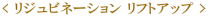 < リジュビネーション リフトアップ > 