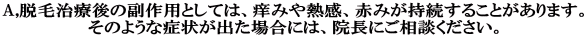 A,脱毛治療後の副作用としては、痒みや熱感、赤みが持続することがあります。 そのような症状が出た場合には、院長にご相談ください。 