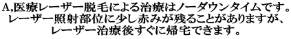 A,医療レーザー脱毛による治療はノーダウンタイムです。 レーザー照射部位に少し赤みが残ることがありますが、 レーザー治療後すぐに帰宅できます。 