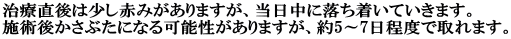 治療直後は少し赤みがありますが、当日中に落ち着いていきます。 施術後かさぶたになる可能性がありますが、約5～7日程度で取れます。