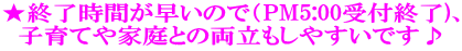 ★終了時間が早いので（PM5:00受付終了)、 子育てや家庭との両立もしやすいです♪ 