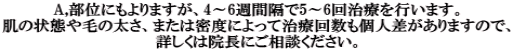 A,部位にもよりますが、4～6週間隔で5～6回治療を行います。 肌の状態や毛の太さ、または密度によって治療回数も個人差がありますので、 詳しくは院長にご相談ください。 