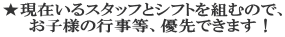 ★現在いるスタッフとシフトを組むので、 　お子様の行事等、優先できます！ 