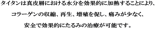 タイタンは真皮層における水分を効果的に加熱することにより、  コラーゲンの収縮、再生、増殖を促し、痛みが少なく、  安全で効果的にたるみの治療が可能です。 