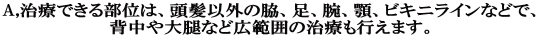 A,治療できる部位は、頭髪以外の脇、足、腕、顎、ビキニラインなどで、 背中や大腿など広範囲の治療も行えます。 