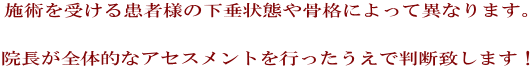 施術を受ける患者様の下垂状態や骨格によって異なります。   院長が全体的なアセスメントを行ったうえで判断致します！ 