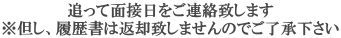 追って面接日をご連絡致します ※但し、履歴書は返却致しませんのでご了承下さい 