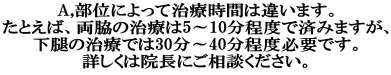 A,部位によって治療時間は違います。 たとえば、両脇の治療は5～10分程度で済みますが、 下腿の治療では30分～40分程度必要です。 詳しくは院長にご相談ください。 